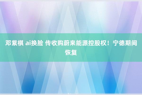 邓紫棋 ai换脸 传收购蔚来能源控股权！宁德期间恢复