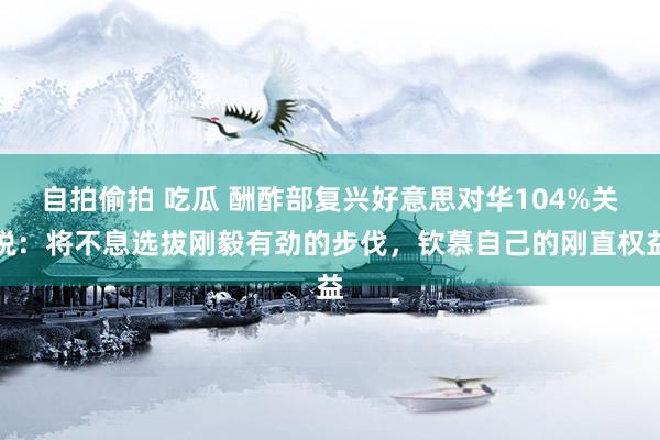 自拍偷拍 吃瓜 酬酢部复兴好意思对华104%关税：将不息选拔刚毅有劲的步伐，钦慕自己的刚直权益