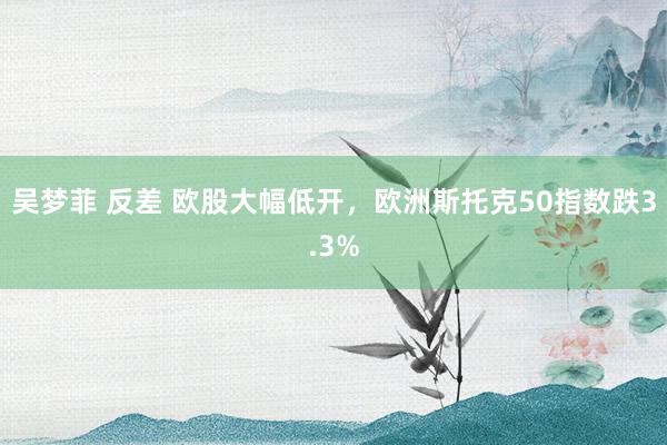 吴梦菲 反差 欧股大幅低开，欧洲斯托克50指数跌3.3%