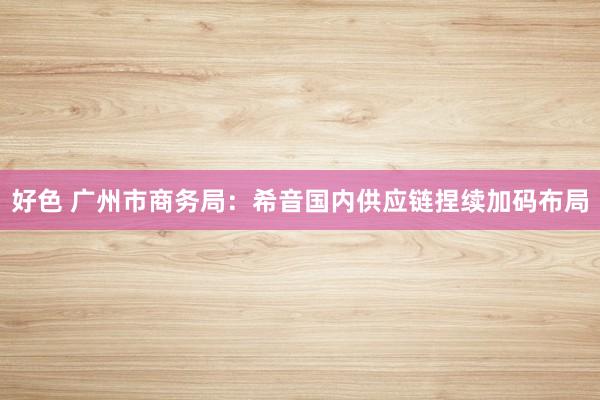 好色 广州市商务局：希音国内供应链捏续加码布局