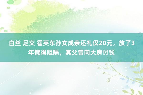 白丝 足交 霍英东孙女成亲还礼仅20元，放了3年懒得阻隔，其父曾向大房讨钱