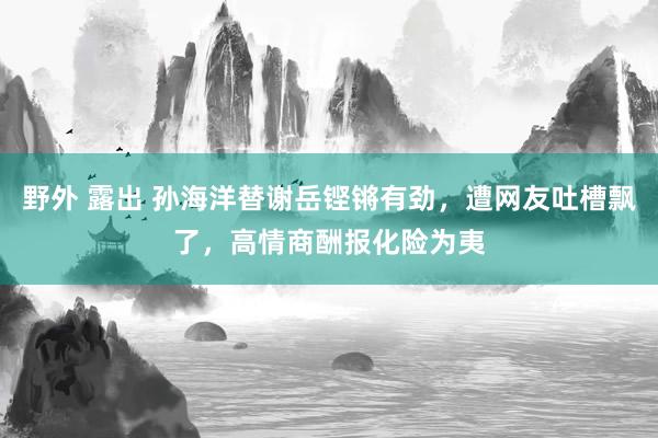 野外 露出 孙海洋替谢岳铿锵有劲，遭网友吐槽飘了，高情商酬报化险为夷