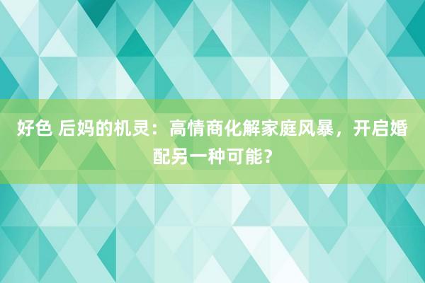 好色 后妈的机灵：高情商化解家庭风暴，开启婚配另一种可能？