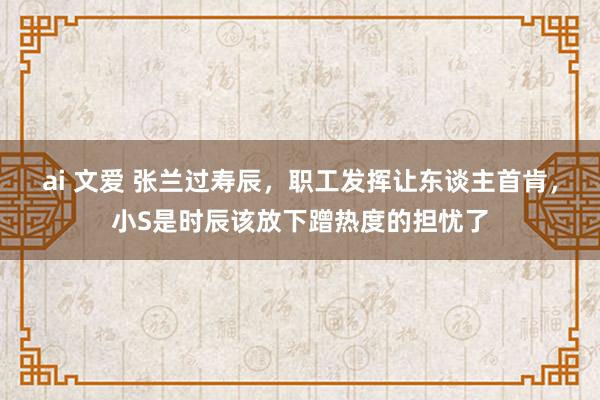 ai 文爱 张兰过寿辰，职工发挥让东谈主首肯，小S是时辰该放下蹭热度的担忧了