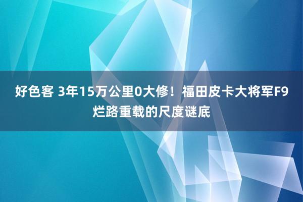好色客 3年15万公里0大修！福田皮卡大将军F9烂路重载的尺度谜底