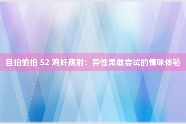 自拍偷拍 52 鸡奸颜射：异性果敢尝试的情味体验