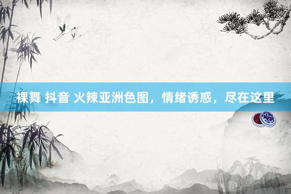 裸舞 抖音 火辣亚洲色图，情绪诱惑，尽在这里