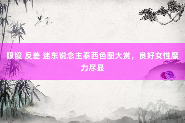 眼镜 反差 迷东说念主泰西色图大赏，良好女性魔力尽显