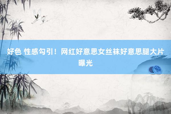 好色 性感勾引！网红好意思女丝袜好意思腿大片曝光