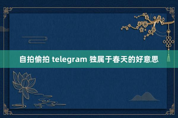 自拍偷拍 telegram 独属于春天的好意思