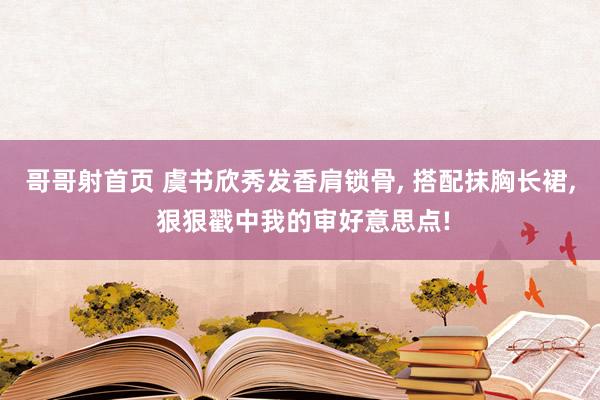 哥哥射首页 虞书欣秀发香肩锁骨， 搭配抹胸长裙， 狠狠戳中我的审好意思点!