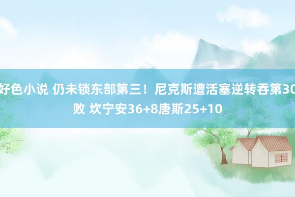 好色小说 仍未锁东部第三！尼克斯遭活塞逆转吞第30败 坎宁安36+8唐斯25+10