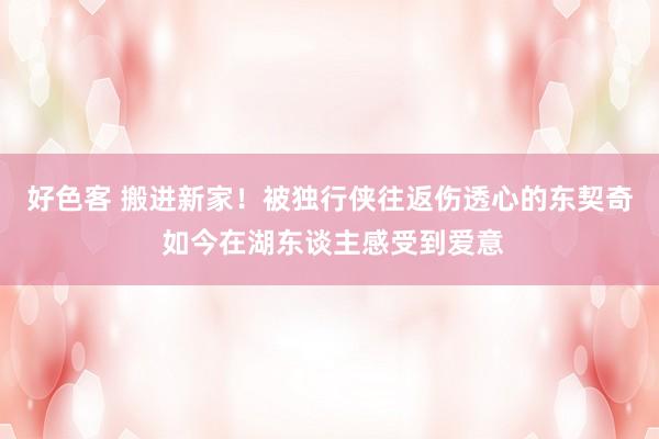 好色客 搬进新家！被独行侠往返伤透心的东契奇 如今在湖东谈主感受到爱意