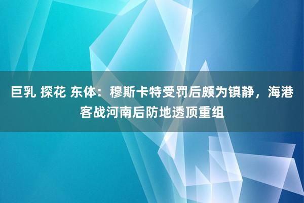 巨乳 探花 东体：穆斯卡特受罚后颇为镇静，海港客战河南后防地透顶重组