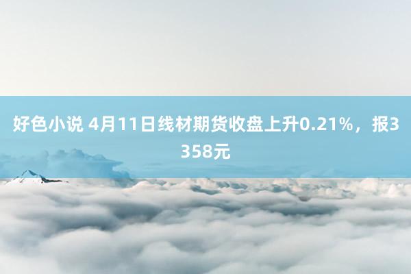 好色小说 4月11日线材期货收盘上升0.21%，报3358元