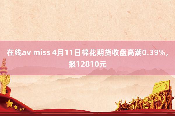 在线av miss 4月11日棉花期货收盘高潮0.39%，报12810元