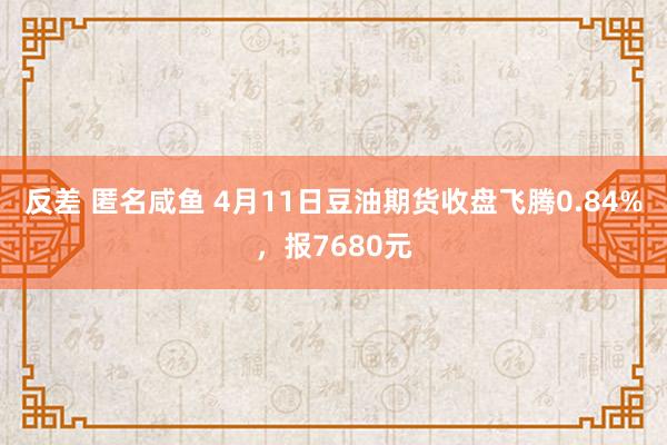 反差 匿名咸鱼 4月11日豆油期货收盘飞腾0.84%，报7680元