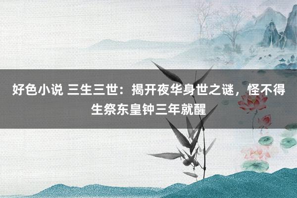 好色小说 三生三世：揭开夜华身世之谜，怪不得生祭东皇钟三年就醒