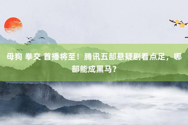 母狗 拳交 首播将至！腾讯五部悬疑剧看点足，哪部能成黑马？