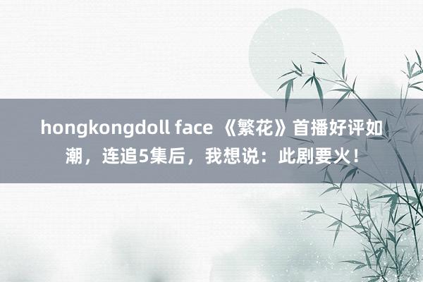 hongkongdoll face 《繁花》首播好评如潮，连追5集后，我想说：此剧要火！