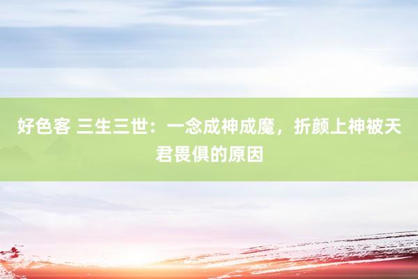 好色客 三生三世：一念成神成魔，折颜上神被天君畏俱的原因