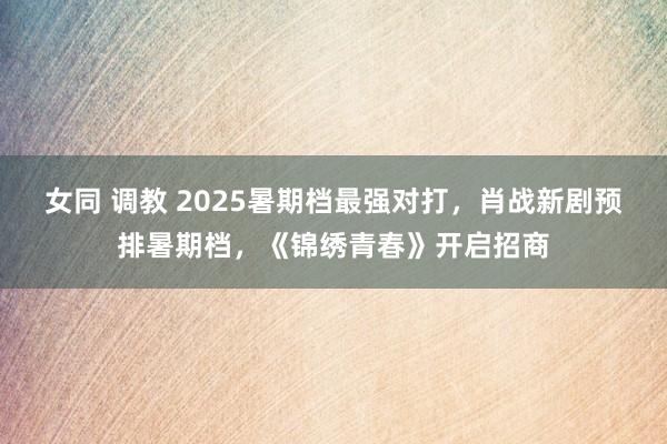 女同 调教 2025暑期档最强对打，肖战新剧预排暑期档，《锦绣青春》开启招商