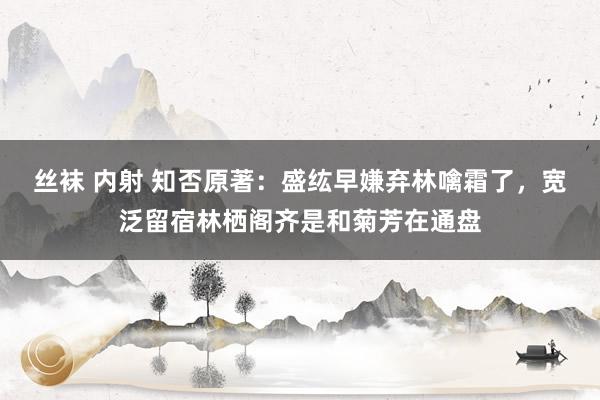 丝袜 内射 知否原著：盛纮早嫌弃林噙霜了，宽泛留宿林栖阁齐是和菊芳在通盘