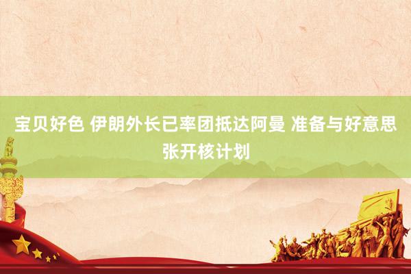宝贝好色 伊朗外长已率团抵达阿曼 准备与好意思张开核计划