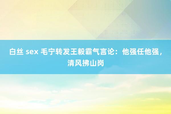 白丝 sex 毛宁转发王毅霸气言论：他强任他强，清风拂山岗
