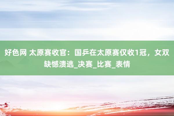 好色网 太原赛收官：国乒在太原赛仅收1冠，女双缺憾溃逃_决赛_比赛_表情