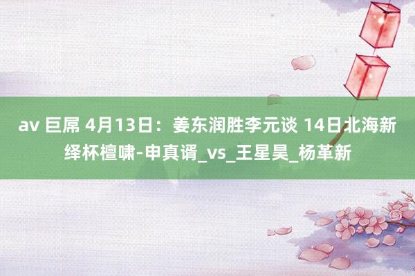 av 巨屌 4月13日：姜东润胜李元谈 14日北海新绎杯檀啸-申真谞_vs_王星昊_杨革新