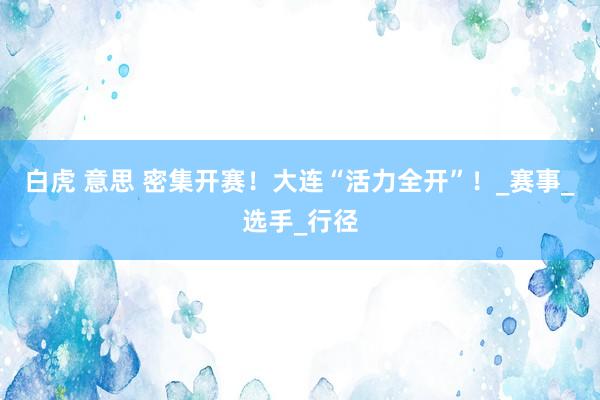 白虎 意思 密集开赛！大连“活力全开”！_赛事_选手_行径
