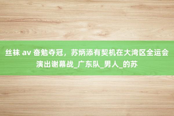 丝袜 av 奋勉夺冠，苏炳添有契机在大湾区全运会演出谢幕战_广东队_男人_的苏