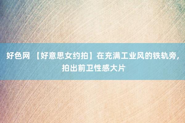 好色网 【好意思女约拍】在充满工业风的铁轨旁， 拍出前卫性感大片