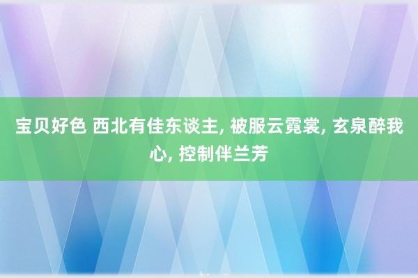 宝贝好色 西北有佳东谈主， 被服云霓裳， 玄泉醉我心， 控制伴兰芳