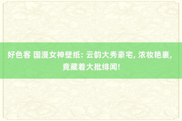 好色客 国漫女神壁纸: 云韵大秀豪宅， 浓妆艳裹， 竟藏着大批绯闻!