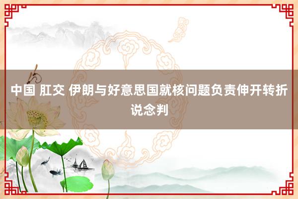 中国 肛交 伊朗与好意思国就核问题负责伸开转折说念判