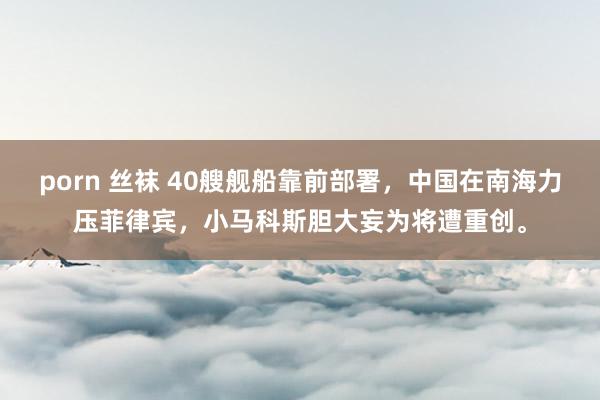 porn 丝袜 40艘舰船靠前部署,中国在南海力压菲律宾,小马科斯胆大妄为将遭重创。