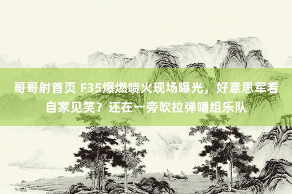 哥哥射首页 F35爆燃喷火现场曝光，好意思军看自家见笑？还在一旁吹拉弹唱组乐队