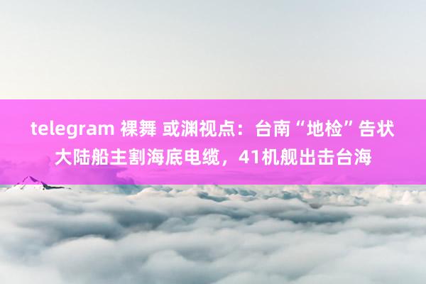 telegram 裸舞 或渊视点：台南“地检”告状大陆船主割海底电缆，41机舰出击台海