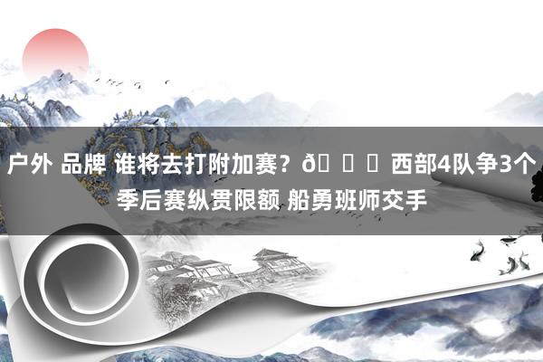 户外 品牌 谁将去打附加赛？👀西部4队争3个季后赛纵贯限额 船勇班师交手
