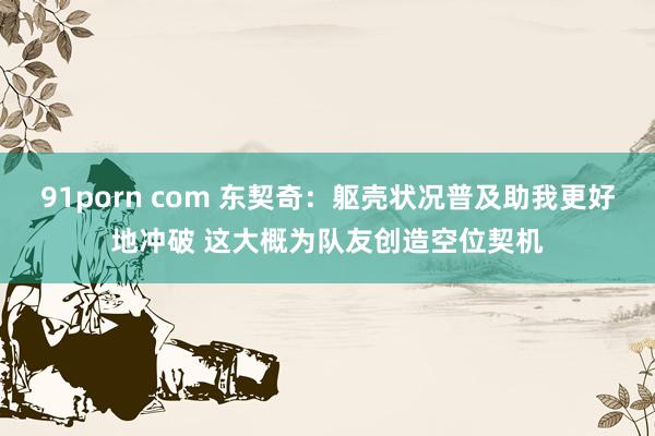 91porn com 东契奇：躯壳状况普及助我更好地冲破 这大概为队友创造空位契机