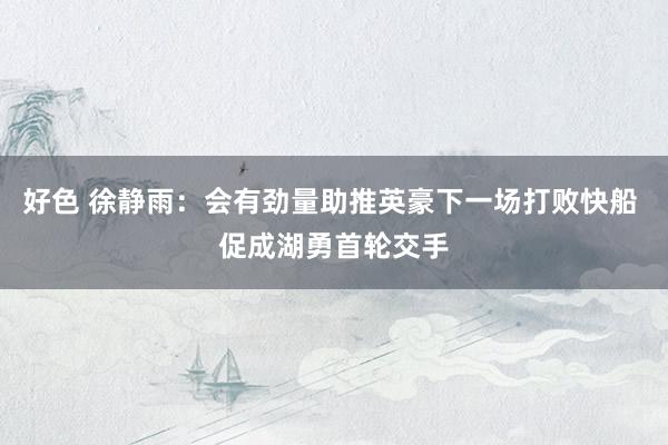 好色 徐静雨：会有劲量助推英豪下一场打败快船 促成湖勇首轮交手