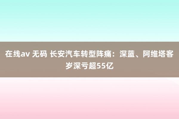 在线av 无码 长安汽车转型阵痛：深蓝、阿维塔客岁深亏超55亿