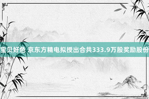 宝贝好色 京东方精电拟授出合共333.9万股奖励股份