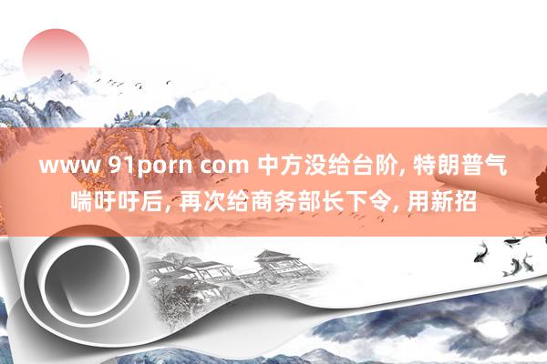 www 91porn com 中方没给台阶， 特朗普气喘吁吁后， 再次给商务部长下令， 用新招