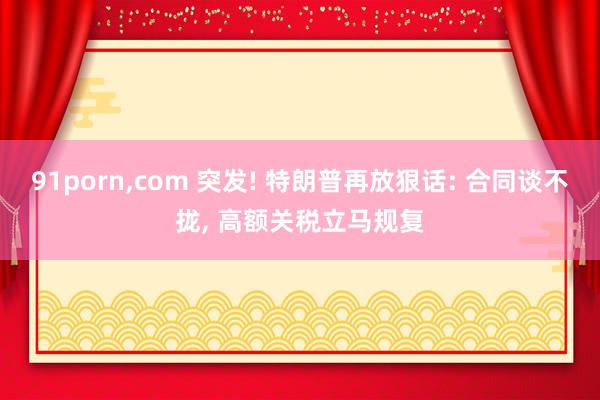 91porn，com 突发! 特朗普再放狠话: 合同谈不拢， 高额关税立马规复