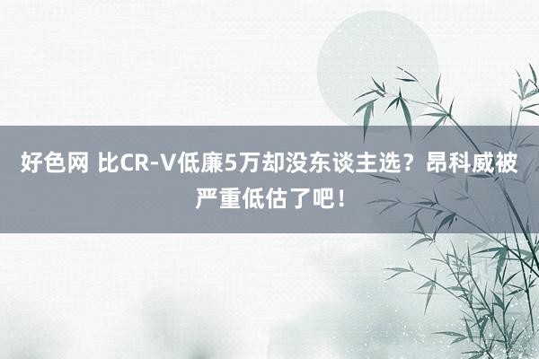 好色网 比CR-V低廉5万却没东谈主选？昂科威被严重低估了吧！