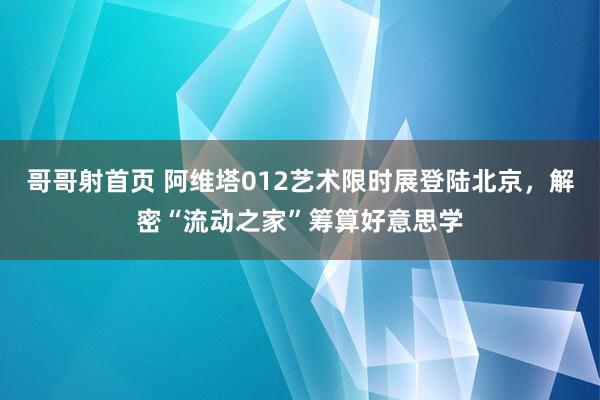 哥哥射首页 阿维塔012艺术限时展登陆北京，解密“流动之家”筹算好意思学