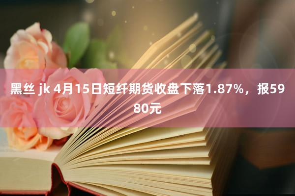 黑丝 jk 4月15日短纤期货收盘下落1.87%，报5980元
